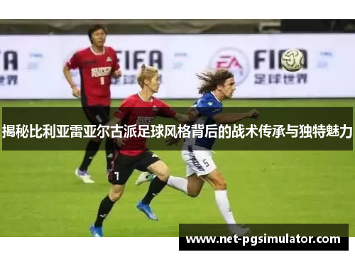 揭秘比利亚雷亚尔古派足球风格背后的战术传承与独特魅力
